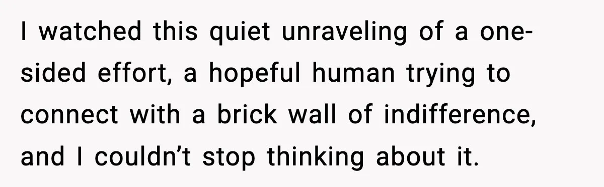 I watched this quiet unraveling of a one-sided effort, a hopeful human trying to connect with a brick wall of indifference, and I couldn’t stop thinking about it.