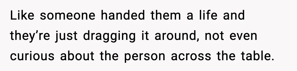 Like someone handed them a life and they’re just dragging it around, not even curious about the person across the table.