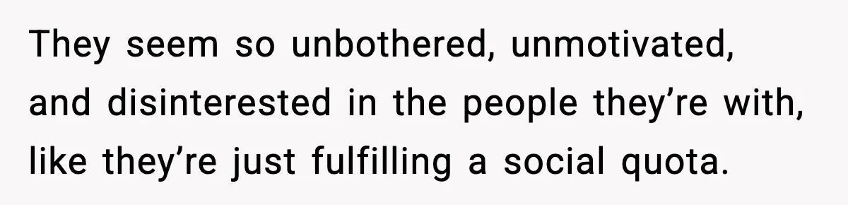 They seem so unbothered, unmotivated, and disinterested in the people they’re with, like they’re just fulfilling a social quota.