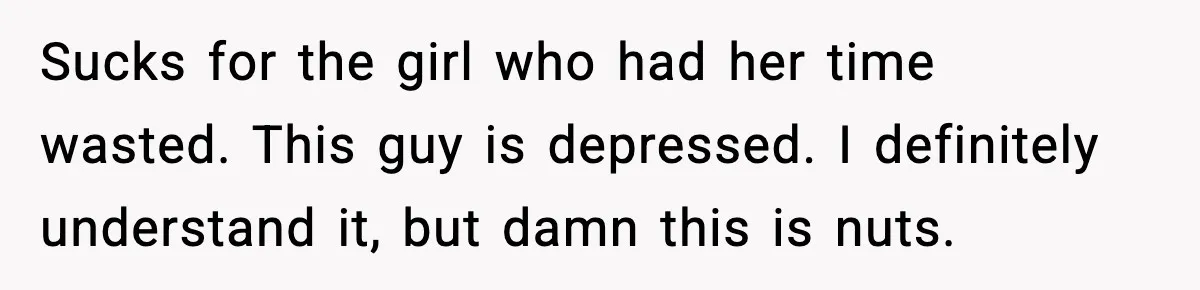 Sucks for the girl who had her time wasted. This guy is depressed. I definitely understand it, but damn this is nuts.