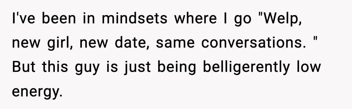 I've been in mindsets where I go "Welp, new girl, new date, same conversations. " But this guy is just being belligerently low energy.