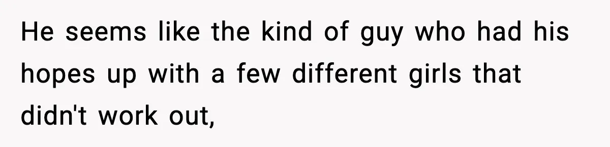 He seems like the kind of guy who had his hopes up with a few different girls that didn't work out,