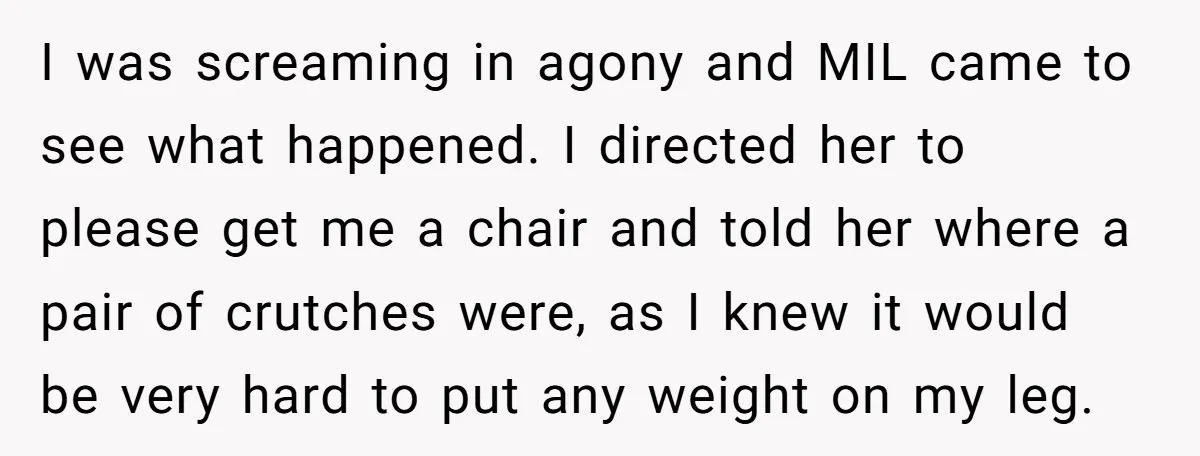 Pregnant Woman Breaks Her Ankle, but Her MIL Refuses to Help and Keeps Saying, “I Told You Your Leg Isn’t Broken” I was screaming in agony and MIL came to see what happened. I directed her to please get me a chair and told her where a pair of crutches were,...