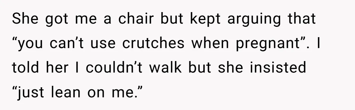 Pregnant Woman Breaks Her Ankle, but Her MIL Refuses to Help and Keeps Saying, “I Told You Your Leg Isn’t Broken” She got me a chair but kept arguing that “you can’t use crutches when pregnant”. I told her I couldn’t walk but she insisted “just lean on me.”