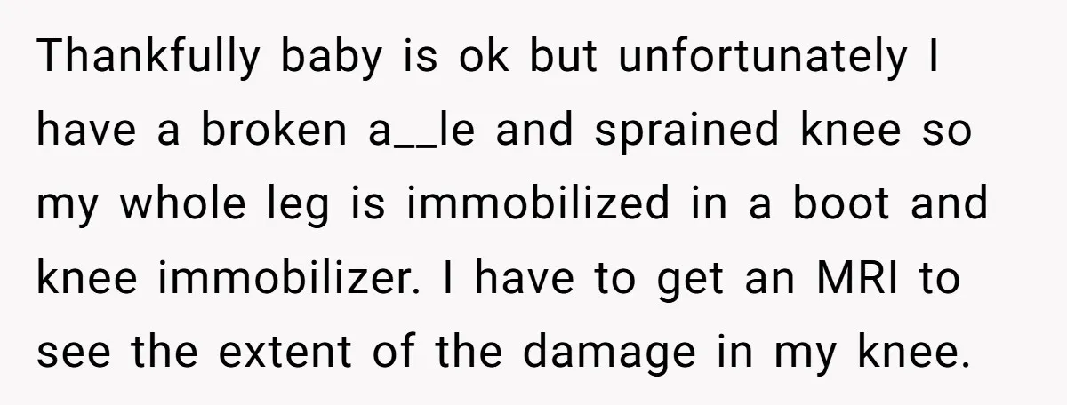 Pregnant Woman Breaks Her Ankle, but Her MIL Refuses to Help and Keeps Saying, “I Told You Your Leg Isn’t Broken” Thankfully baby is ok but unfortunately I have a broken a__le and sprained knee so my whole leg is immobilized in a boot and knee immobilizer. I have to get...