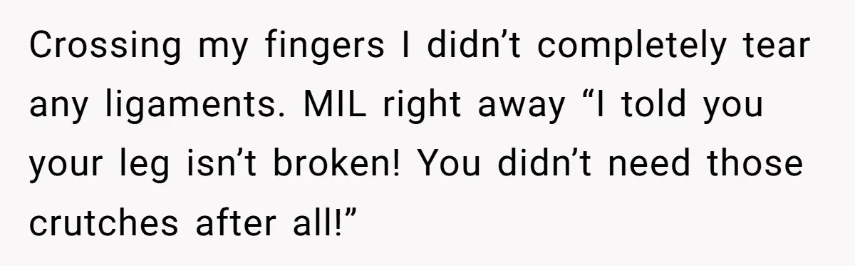 Pregnant Woman Breaks Her Ankle, but Her MIL Refuses to Help and Keeps Saying, “I Told You Your Leg Isn’t Broken” Crossing my fingers I didn’t completely tear any ligaments. MIL right away “I told you your leg isn’t broken! You didn’t need those crutches after all!”