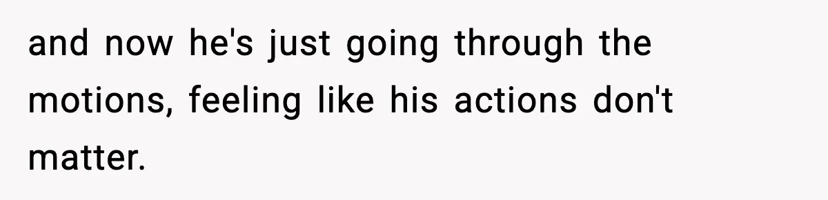 and now he's just going through the motions, feeling like his actions don't matter.