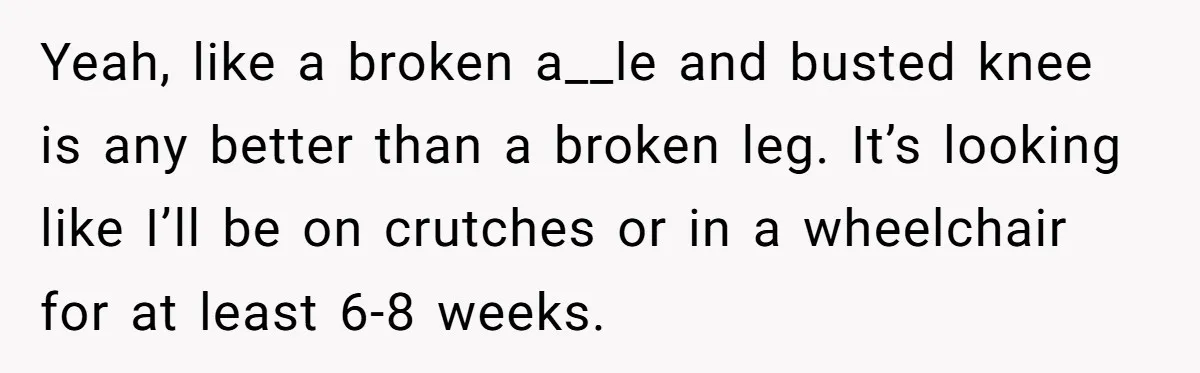 Pregnant Woman Breaks Her Ankle, but Her MIL Refuses to Help and Keeps Saying, “I Told You Your Leg Isn’t Broken” Yeah, like a broken a__le and busted knee is any better than a broken leg. It’s looking like I’ll be on crutches or in a wheelchair for at least 6-8...