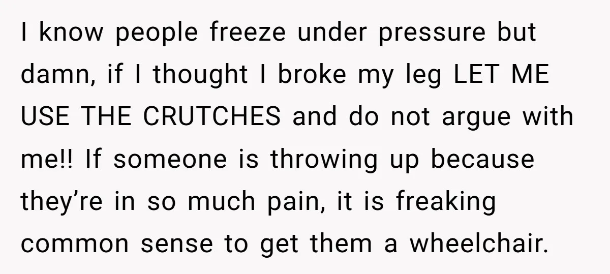 Pregnant Woman Breaks Her Ankle, but Her MIL Refuses to Help and Keeps Saying, “I Told You Your Leg Isn’t Broken” I know people freeze under pressure but damn, if I thought I broke my leg LET ME USE THE CRUTCHES and do not argue with me!! If someone is throwing...