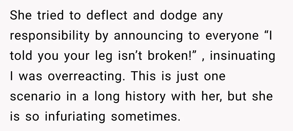Pregnant Woman Breaks Her Ankle, but Her MIL Refuses to Help and Keeps Saying, “I Told You Your Leg Isn’t Broken” She tried to deflect and dodge any responsibility by announcing to everyone “I told you your leg isn’t broken!” , insinuating I was overreacting. This is just one scenario in...