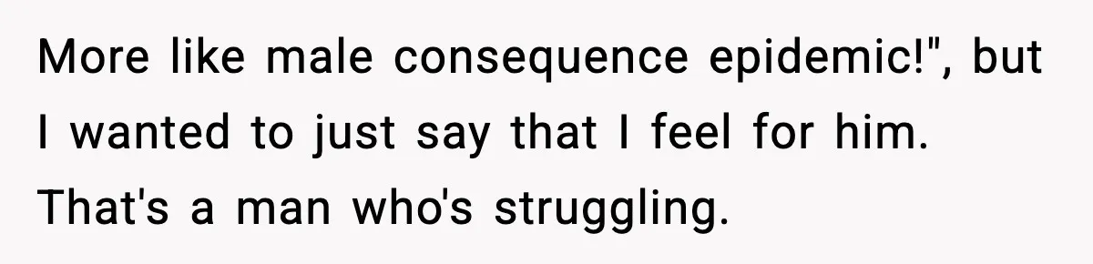 More like male consequence epidemic!", but I wanted to just say that I feel for him. That's a man who's struggling.