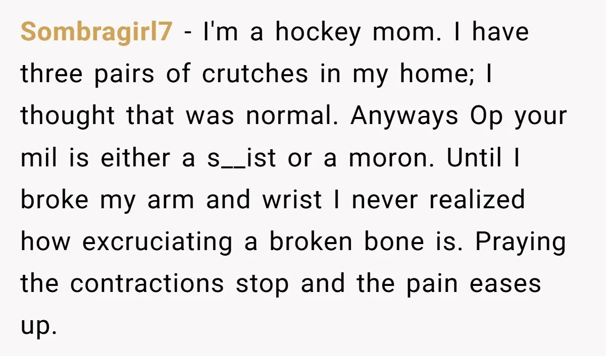 Pregnant Woman Breaks Her Ankle, but Her MIL Refuses to Help and Keeps Saying, “I Told You Your Leg Isn’t Broken” Sombragirl7 − I'm a hockey mom. I have three pairs of crutches in my home; I thought that was normal. Anyways Op your mil is either a s__ist or a...