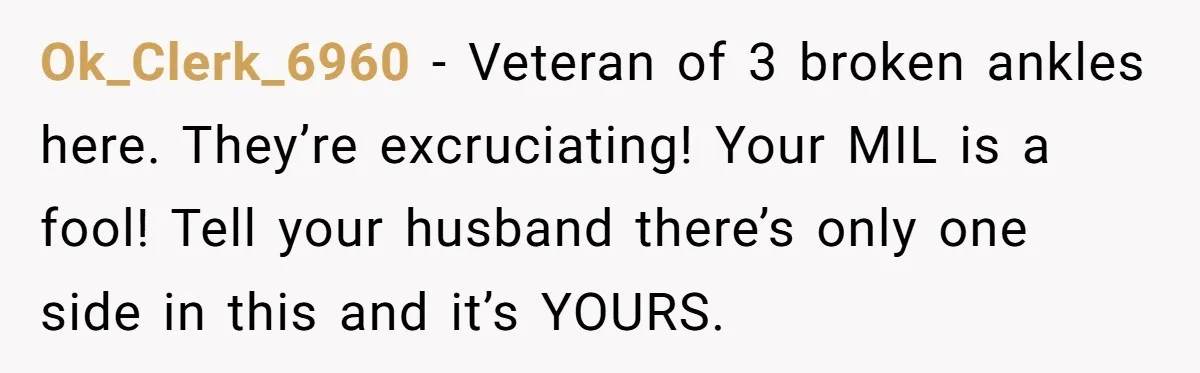 Pregnant Woman Breaks Her Ankle, but Her MIL Refuses to Help and Keeps Saying, “I Told You Your Leg Isn’t Broken” Ok_Clerk_6960 − Veteran of 3 broken ankles here. They’re excruciating! Your MIL is a fool! Tell your husband there’s only one side in this and it’s YOURS.