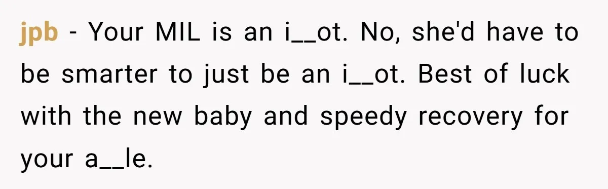 Pregnant Woman Breaks Her Ankle, but Her MIL Refuses to Help and Keeps Saying, “I Told You Your Leg Isn’t Broken” jpb − Your MIL is an i__ot. No, she'd have to be smarter to just be an i__ot. Best of luck with the new baby and speedy recovery for your...