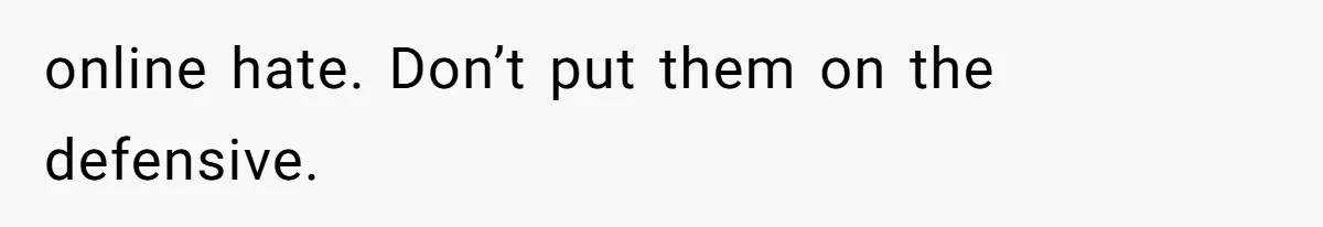 online hate. Don’t put them on the defensive.