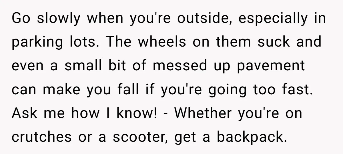 Pregnant Woman Breaks Her Ankle, but Her MIL Refuses to Help and Keeps Saying, “I Told You Your Leg Isn’t Broken” Go slowly when you're outside, especially in parking lots. The wheels on them suck and even a small bit of messed up pavement can make you fall if you're going...