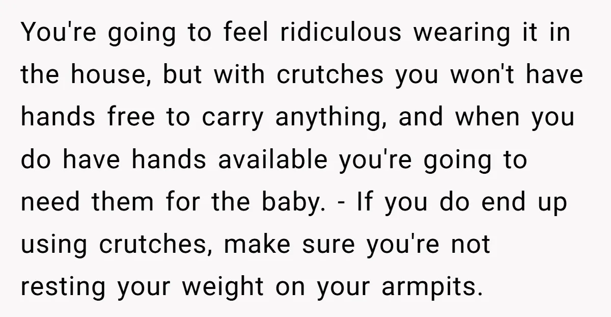 Pregnant Woman Breaks Her Ankle, but Her MIL Refuses to Help and Keeps Saying, “I Told You Your Leg Isn’t Broken” You're going to feel ridiculous wearing it in the house, but with crutches you won't have hands free to carry anything, and when you do have hands available you're going...