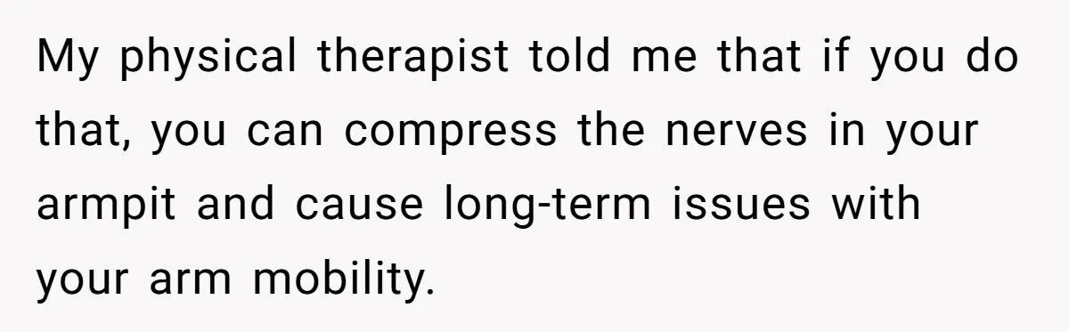 Pregnant Woman Breaks Her Ankle, but Her MIL Refuses to Help and Keeps Saying, “I Told You Your Leg Isn’t Broken” My physical therapist told me that if you do that, you can compress the nerves in your armpit and cause long-term issues with your arm mobility.