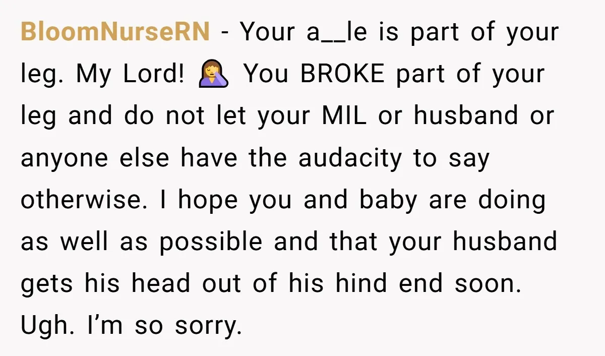 Pregnant Woman Breaks Her Ankle, but Her MIL Refuses to Help and Keeps Saying, “I Told You Your Leg Isn’t Broken” BloomNurseRN − Your a__le is part of your leg. My Lord! 🤦♀️ You BROKE part of your leg and do not let your MIL or husband or anyone else have...