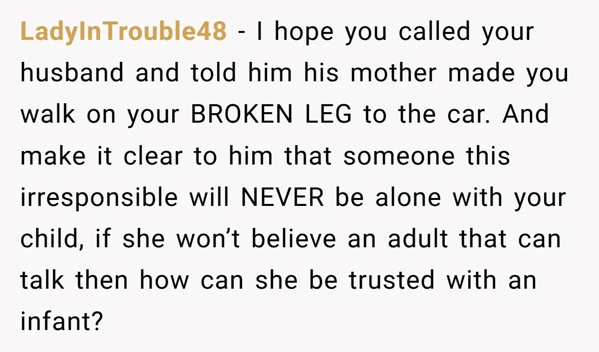 Pregnant Woman Breaks Her Ankle, but Her MIL Refuses to Help and Keeps Saying, “I Told You Your Leg Isn’t Broken” LadyInTrouble48 − I hope you called your husband and told him his mother made you walk on your BROKEN LEG to the car. And make it clear to him that...