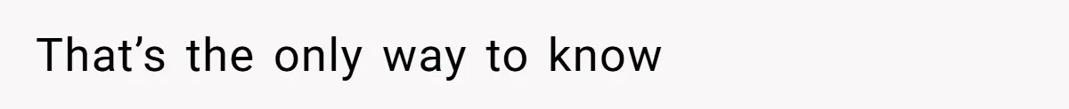 That’s the only way to know
