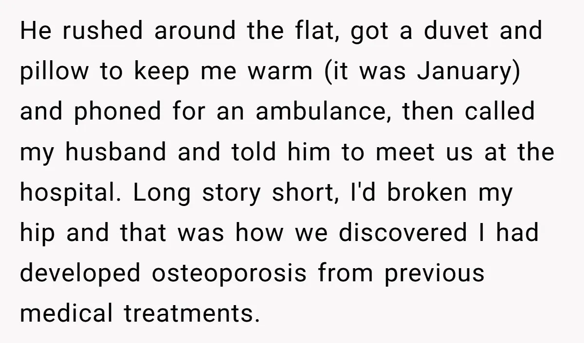 Pregnant Woman Breaks Her Ankle, but Her MIL Refuses to Help and Keeps Saying, “I Told You Your Leg Isn’t Broken” He rushed around the flat, got a duvet and pillow to keep me warm (it was January) and phoned for an ambulance, then called my husband and told him to...