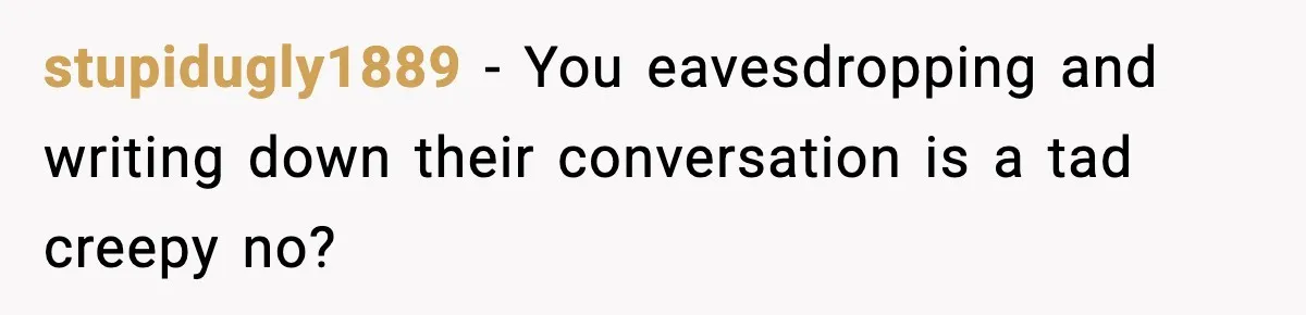 stupidugly1889 − You eavesdropping and writing down their conversation is a tad creepy no?