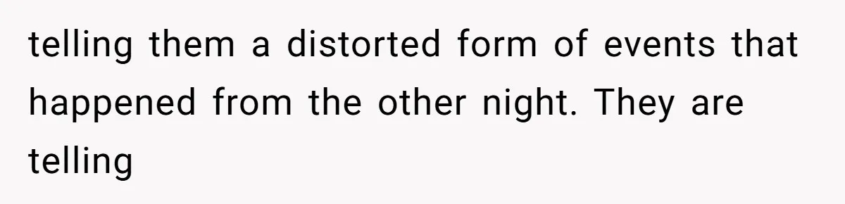 telling them a distorted form of events that happened from the other night. They are telling