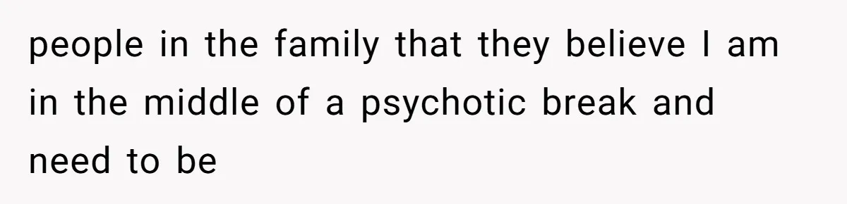 people in the family that they believe I am in the middle of a psychotic break and need to be