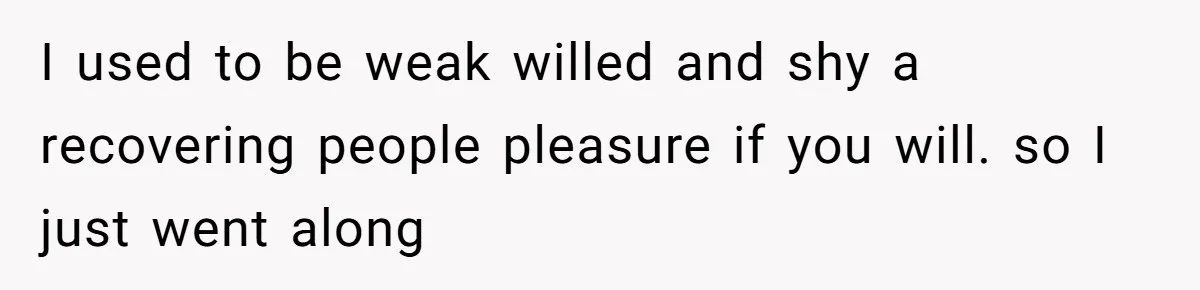 I used to be weak willed and shy a recovering people pleasure if you will. so I just went along