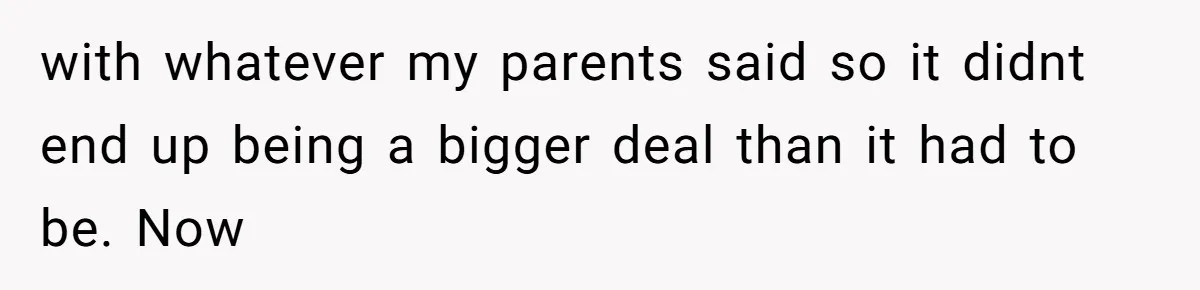with whatever my parents said so it didnt end up being a bigger deal than it had to be. Now