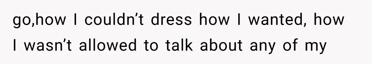 go,how I couldn’t dress how I wanted, how I wasn’t allowed to talk about any of my