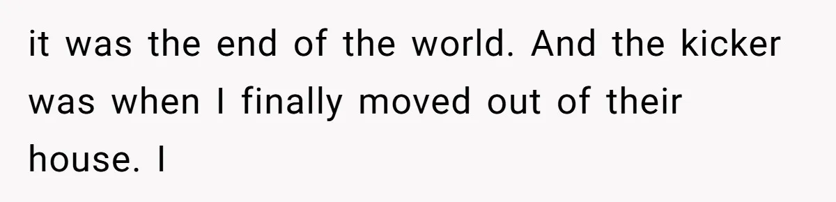it was the end of the world. And the kicker was when I finally moved out of their house. I