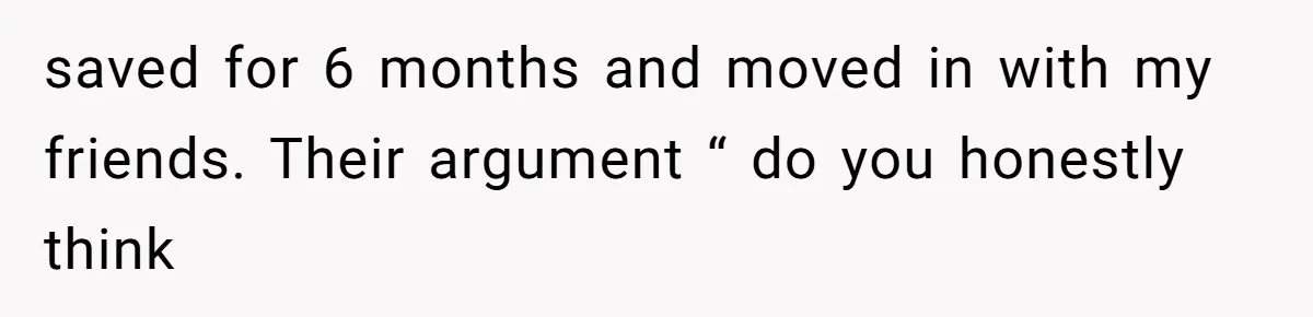 saved for 6 months and moved in with my friends. Their argument “ do you honestly think