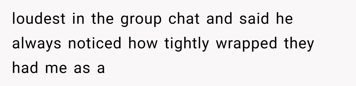 loudest in the group chat and said he always noticed how tightly wrapped they had me as a