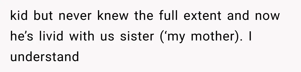 kid but never knew the full extent and now he’s livid with us sister (‘my mother). I understand