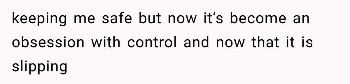 keeping me safe but now it’s become an obsession with control and now that it is slipping