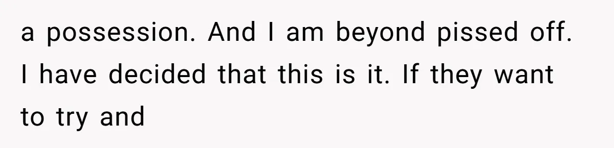 a possession. And I am beyond pissed off. I have decided that this is it. If they want to try and
