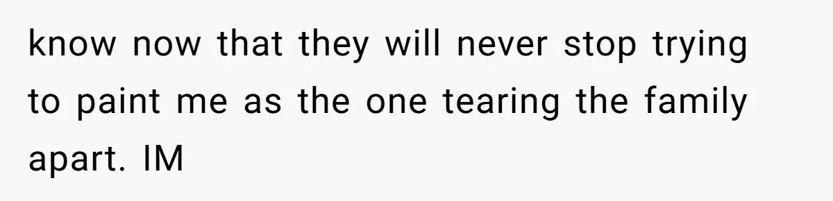 know now that they will never stop trying to paint me as the one tearing the family apart. IM