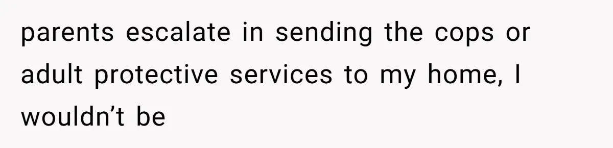 parents escalate in sending the cops or adult protective services to my home, I wouldn’t be