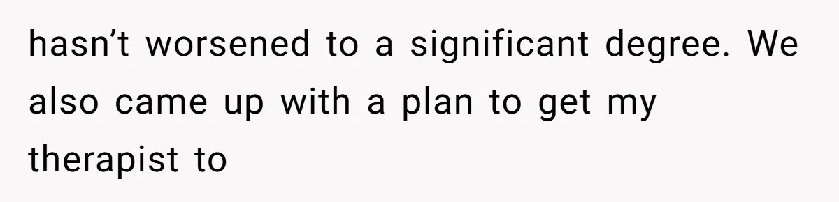 hasn’t worsened to a significant degree. We also came up with a plan to get my therapist to