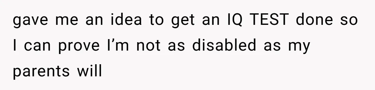 gave me an idea to get an IQ TEST done so I can prove I’m not as disabled as my parents will
