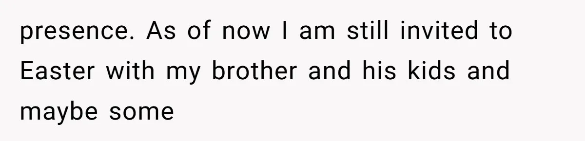 presence. As of now I am still invited to Easter with my brother and his kids and maybe some