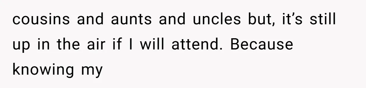 cousins and aunts and uncles but, it’s still up in the air if I will attend. Because knowing my