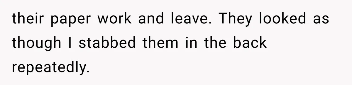 their paper work and leave. They looked as though I stabbed them in the back repeatedly.