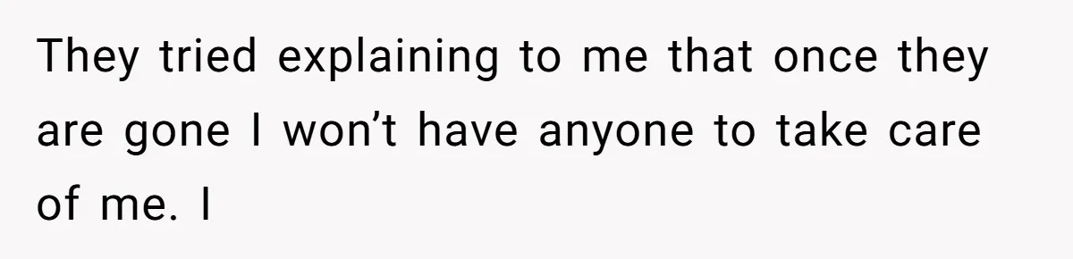 They tried explaining to me that once they are gone I won’t have anyone to take care of me. I
