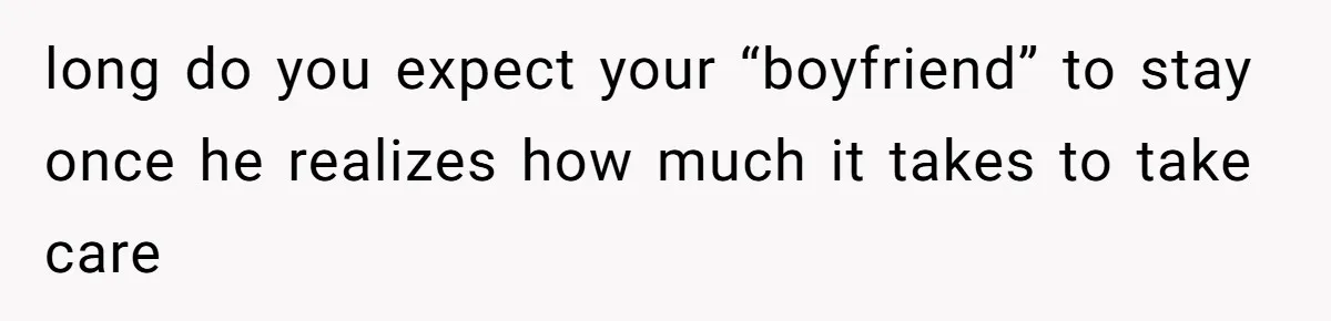 long do you expect your “boyfriend” to stay once he realizes how much it takes to take care
