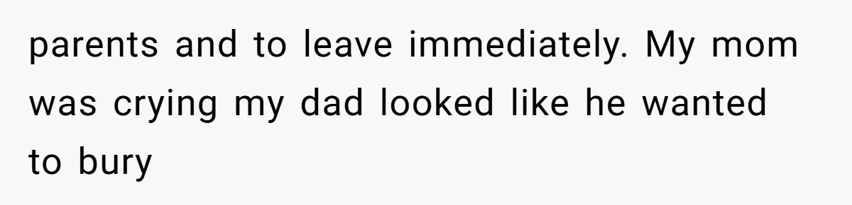 parents and to leave immediately. My mom was crying my dad looked like he wanted to bury