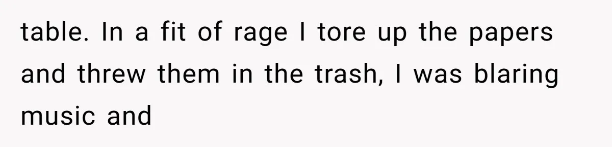 table. In a fit of rage I tore up the papers and threw them in the trash, I was blaring music and