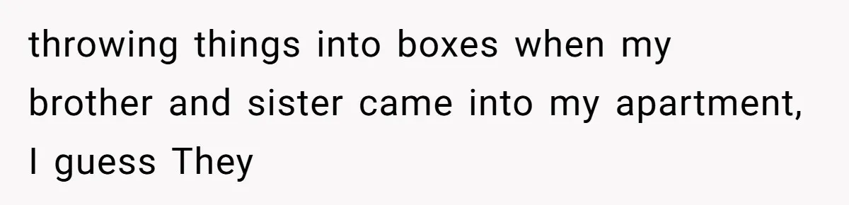 throwing things into boxes when my brother and sister came into my apartment, I guess They